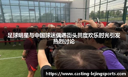 足球明星与中国球迷偶遇街头共度欢乐时光引发热烈讨论